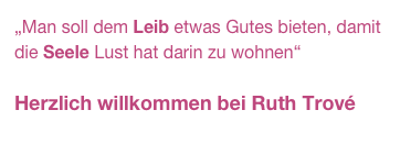 „Man soll dem Leib etwas Gutes bieten, damit die Seele Lust hat darin zu wohnen“

Herzlich willkommen bei Ruth Trové